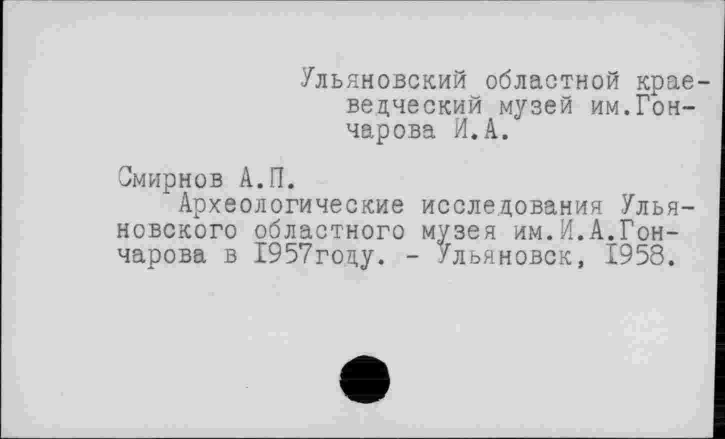 ﻿Ульяновский областной краеведческий музей им.Гончарова И. А.
Смирнов А.П.
Археологические исследования Ульяновского областного музея им.И.А.Гончарова в 1957год,у. - Ульяновск, 1958.